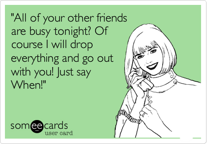 "All of your other friends
are busy tonight? Of
course I will drop
everything and go out
with you! Just say
When!"