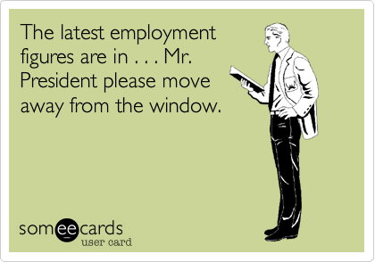 The latest employment
figures are in . . . Mr.
President please move
away from the window.