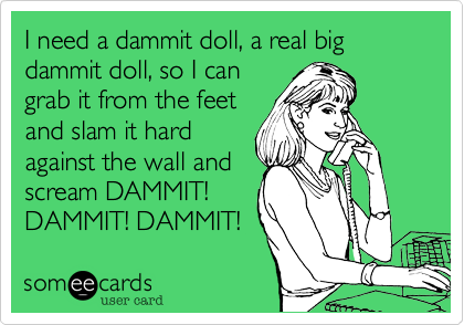 I need a dammit doll, a real big dammit doll, so I can
grab it from the feet
and slam it hard
against the wall and
scream DAMMIT!
DAMMIT! DAMMIT!