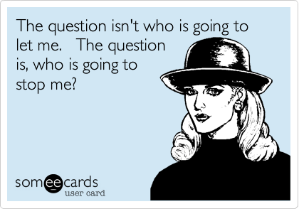 The question isn't who is going to let me.   The question
is, who is going to
stop me?