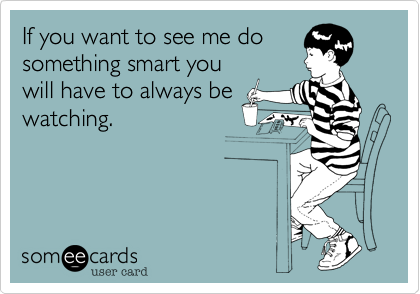 If you want to see me dosomething smart youwill have to always bewatching.  