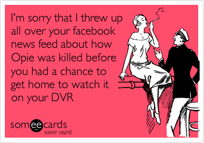 I'm sorry that I threw upall over your facebooknews feed about howOpie was killed beforeyou had a chance toget home to watch iton your DVR 
