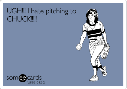UGH!!! I hate pitching toCHUCK!!!!!