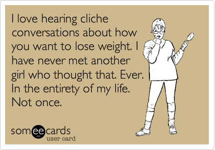 I love hearing cliche
conversations about how
you want to lose weight. I
have never met another
girl who thought that. Ever.
In the entirety of my life.
Not once.