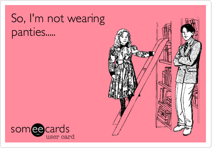 So, I'm not wearing panties.....