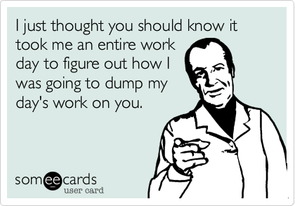 I just thought you should know it took me an entire work
day to figure out how I
was going to dump my
day's work on you.