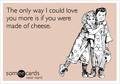 The only way I could love
you more is if you were
made of cheese.