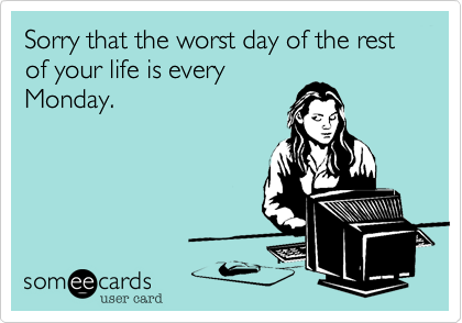 Sorry that the worst day of the rest of your life is every
Monday.