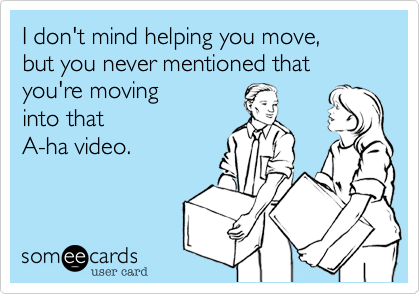 I don't mind helping you move,
but you never mentioned that
you're moving
into that 
A-ha video.
