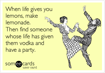 When life gives you 
lemons, make
lemonade.
Then find someone 
whose life has given
them vodka and 
have a party.