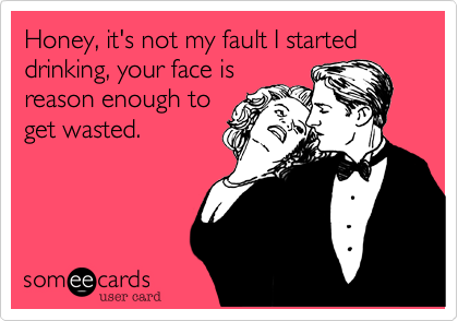 Honey, it's not my fault I started drinking, your face is reason enough to get wasted.