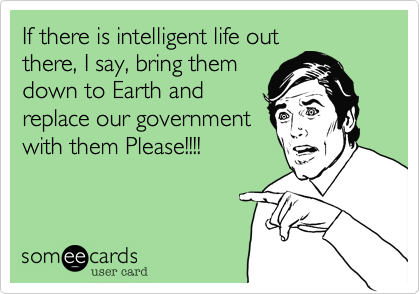 If there is intelligent life outthere, I say, bring themdown to Earth andreplace our governmentwith them Please!!!!