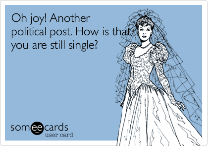 Oh joy! Anotherpolitical post. How is thatyou are still single?