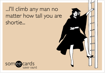 ...I'll climb any man nomatter how tall you areshortie...