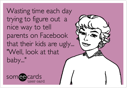 Wasting time each daytrying to figure out  anice way to tell parents on Facebookthat their kids are ugly..."Well, look at thatbaby..."  
