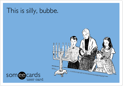 This is silly, bubbe.