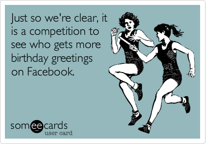 Just so we're clear, itis a competition tosee who gets morebirthday greetingson Facebook.