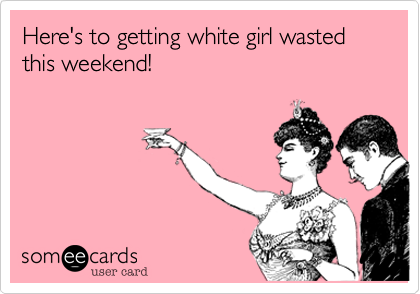 Here's to getting white girl wasted this weekend!