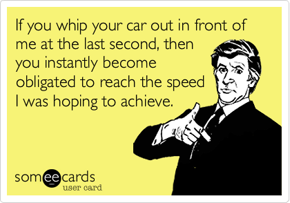 If you whip your car out in front of me at the last second, thenyou instantly becomeobligated to reach the speedI was hoping to achieve.