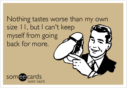 Nothing tastes worse than my own size 11, but I can't keepmyself from goingback for more.