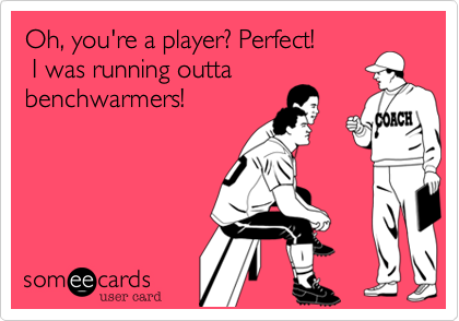 Oh, you're a player? Perfect! I was running outtabenchwarmers!