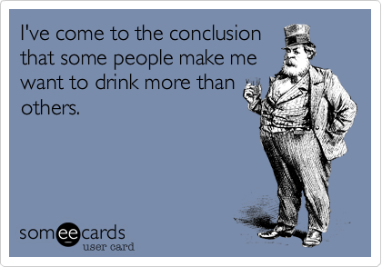 I've come to the conclusion
that some people make me
want to drink more than
others.