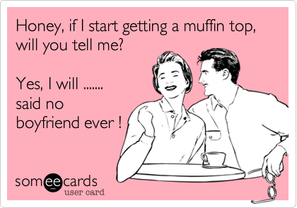 Honey, if I start getting a muffin top, will you tell me?

Yes, I will .......
said no
boyfriend ever !