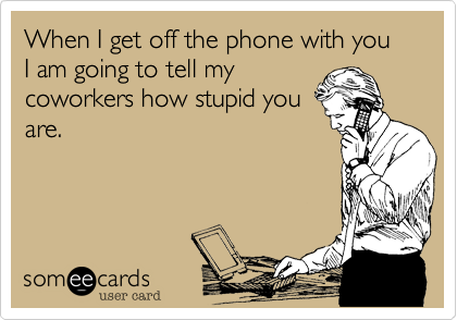 When I get off the phone with you I am going to tell my
coworkers how stupid you
are.