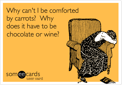 Why can't I be comforted 
by carrots?  Why
does it have to be 
chocolate or wine?