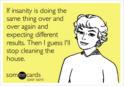 If insanity is doing the
same thing over and
over again and
expecting different
results. Then I guess I'll
stop cleaning the
house.