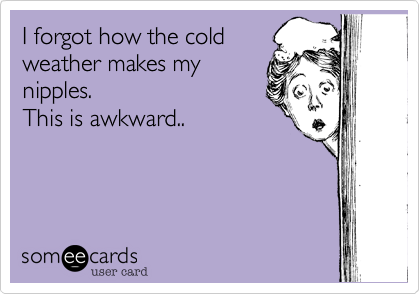 I forgot how the coldweather makes mynipples.This is awkward..