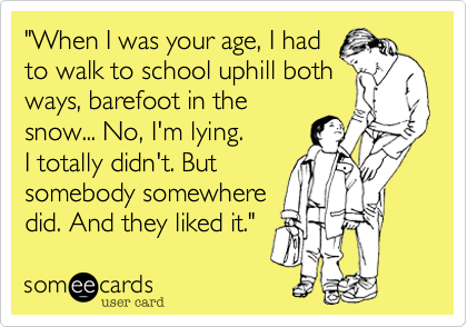 "When I was your age, I had
to walk to school uphill both
ways, barefoot in the
snow... No, I'm lying.
I totally didn't. But
somebody somewhere
did. And they liked it." 