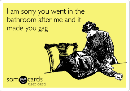 I am sorry you went in the bathroom after me and itmade you gag