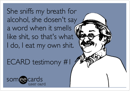 She sniffs my breath for 
alcohol, she dosen't say
a word when it smells
like shit, so that's what
I do, I eat my own shit.

ECARD testimony #1 