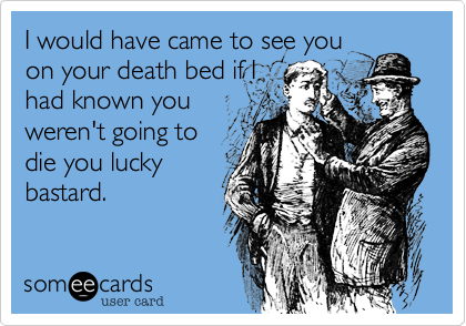 I would have came to see youon your death bed if Ihad known youweren't going todie you luckybastard.