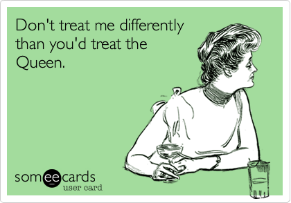 Don't treat me differently
than you'd treat the
Queen.