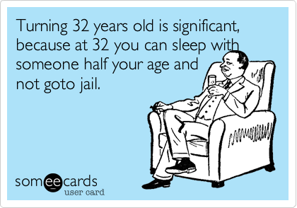 Turning 32 years old is significant, because at 32 you can sleep with someone half your age and 
not goto jail.

