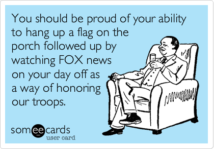 You should be proud of your ability to hang up a flag on the
porch followed up by
watching FOX news 
on your day off as
a way of honoring
our troops.