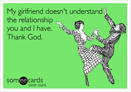 My girlfriend doesn't understand
the relationship
you and I have.
Thank God.