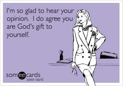 I'm so glad to hear your
opinion.  I do agree you
are God's gift to
yourself.