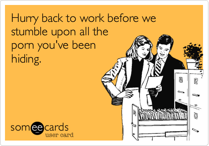 Hurry back to work before we stumble upon all the
porn you've been
hiding.