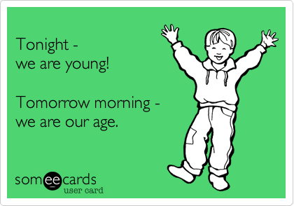 Tonight - we are young!Tomorrow morning - we are our age.