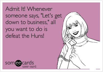 Admit It! Whenever
someone says, "Let's get
down to business," all
you want to do is
defeat the Huns! 