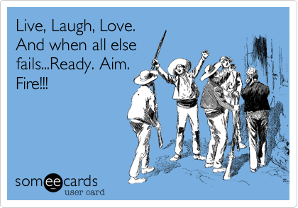 Live, Laugh, Love.
And when all else
fails...Ready. Aim.
Fire!!!