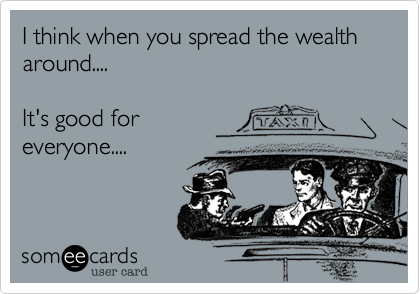 I think when you spread the wealth around....It's good foreveryone....