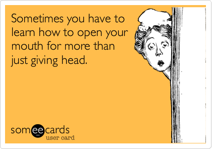 Sometimes you have tolearn how to open yourmouth for more thanjust giving head.