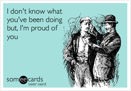 I don't know what
you've been doing
but, I'm proud of
you