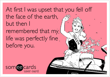 At first I was upset that you fell off the face of the earth,but then Iremembered that mylife was perfectly finebefore you.