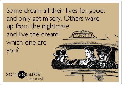 Some dream all their lives for good. and only get misery. Others wake up from the nightmare
and live the dream!
which one are
you?