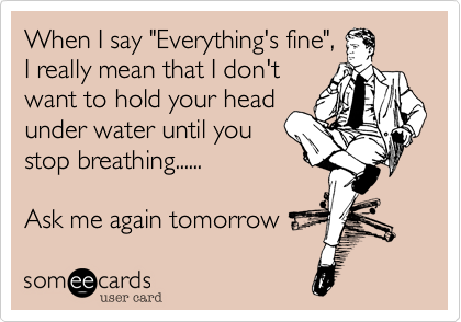 When I say "Everything's fine",I really mean that I don'twant to hold your headunder water until youstop breathing......Ask me again tomorrow